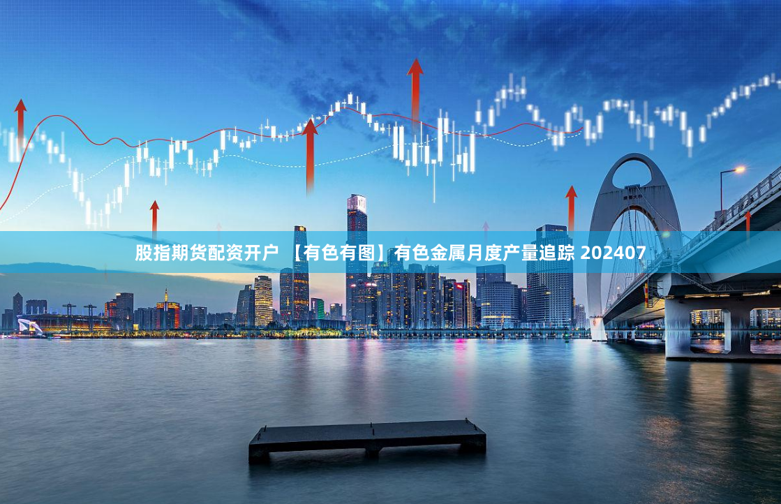 股指期货配资开户 【有色有图】有色金属月度产量追踪 202407