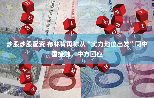 炒股炒股配资 布林肯再称从“实力地位出发”同中国接触，中方回应
