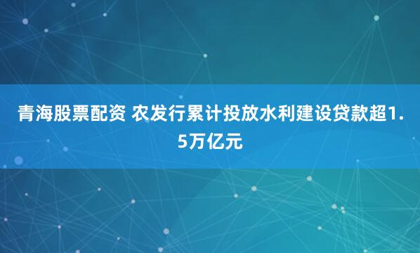 青海股票配资 农发行累计投放水利建设贷款超1.5万亿元