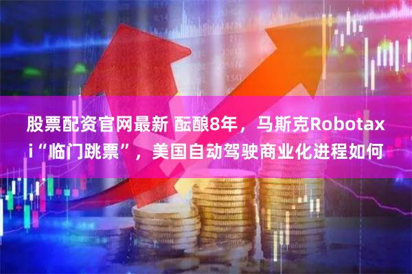 股票配资官网最新 酝酿8年，马斯克Robotaxi“临门跳票”，美国自动驾驶商业化进程如何