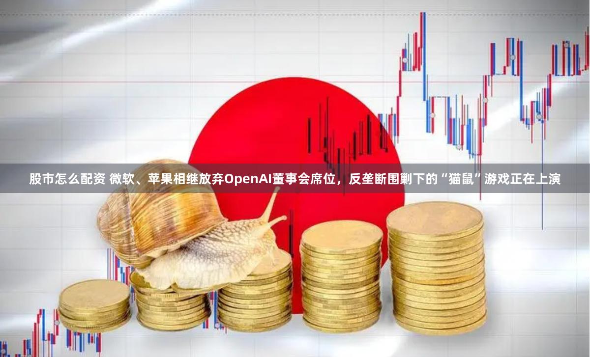 股市怎么配资 微软、苹果相继放弃OpenAI董事会席位，反垄断围剿下的“猫鼠”游戏正在上演