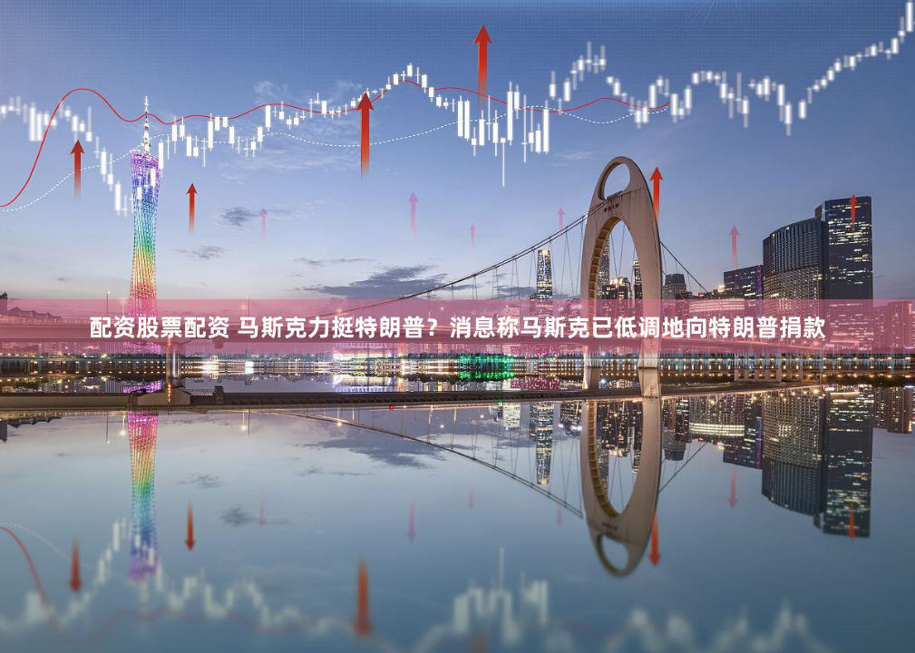 配资股票配资 马斯克力挺特朗普？消息称马斯克已低调地向特朗普捐款