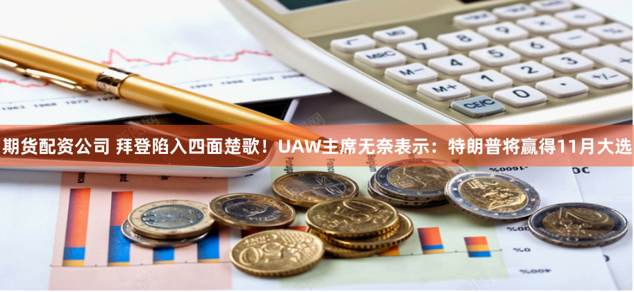 期货配资公司 拜登陷入四面楚歌！UAW主席无奈表示：特朗普将赢得11月大选