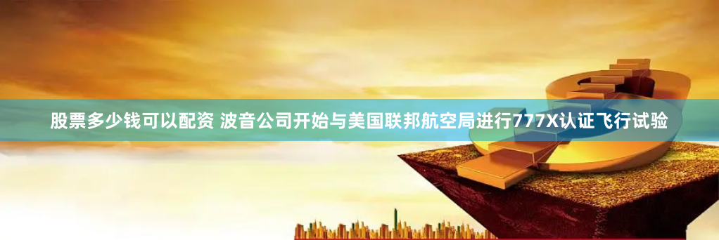 股票多少钱可以配资 波音公司开始与美国联邦航空局进行777X认证飞行试验