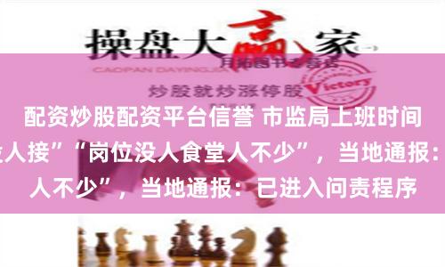 配资炒股配资平台信誉 市监局上班时间“连打5个电话没人接”“岗位没人食堂人不少”，当地通报：已进入问责程序