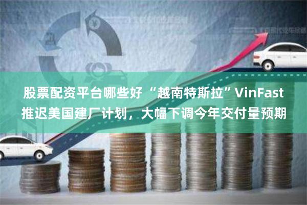 股票配资平台哪些好 “越南特斯拉”VinFast推迟美国建厂计划，大幅下调今年交付量预期