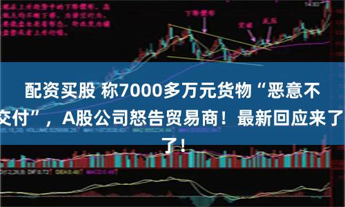 配资买股 称7000多万元货物“恶意不交付”，A股公司怒告贸易商！最新回应来了！