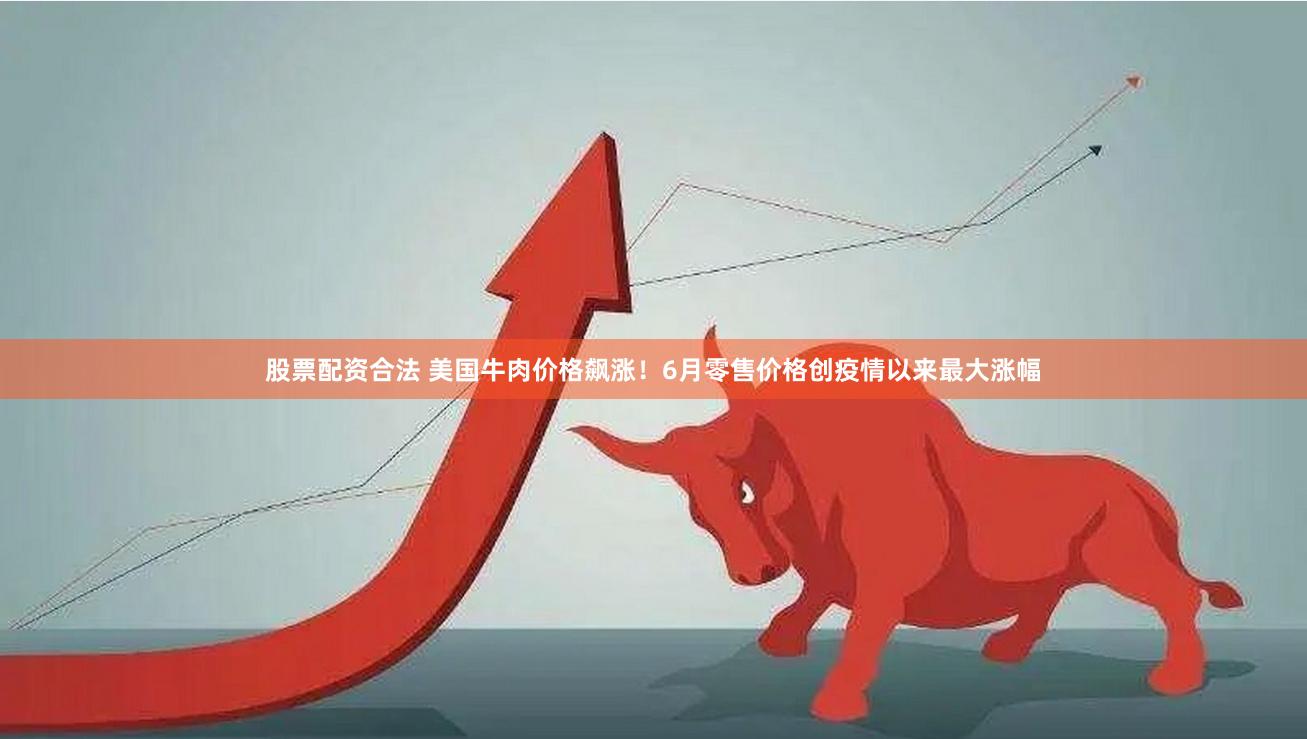 股票配资合法 美国牛肉价格飙涨！6月零售价格创疫情以来最大涨幅