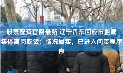 股票配资官网最新 辽宁丹东回应市监局集体离岗吃饭：情况属实，已进入问责程序