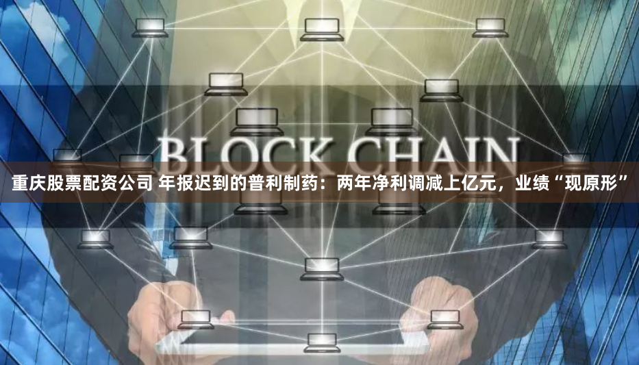 重庆股票配资公司 年报迟到的普利制药：两年净利调减上亿元，业绩“现原形”