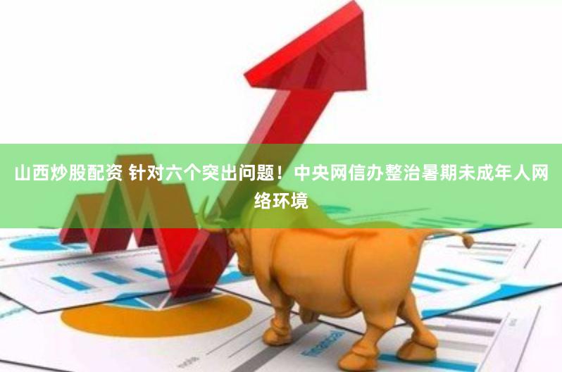 山西炒股配资 针对六个突出问题！中央网信办整治暑期未成年人网络环境