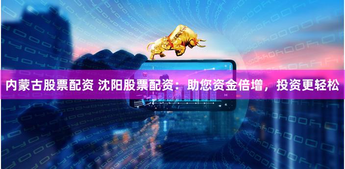 内蒙古股票配资 沈阳股票配资：助您资金倍增，投资更轻松