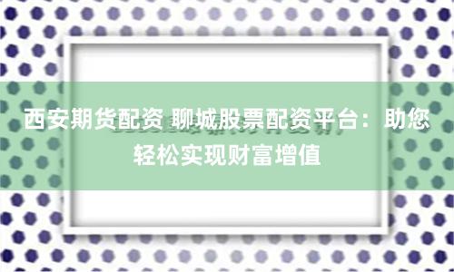 西安期货配资 聊城股票配资平台：助您轻松实现财富增值