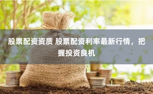 股票配资资质 股票配资利率最新行情，把握投资良机