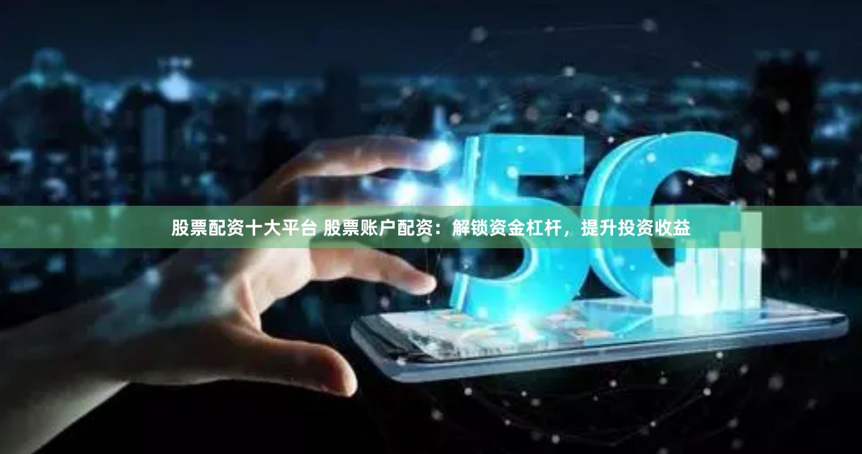 股票配资十大平台 股票账户配资：解锁资金杠杆，提升投资收益