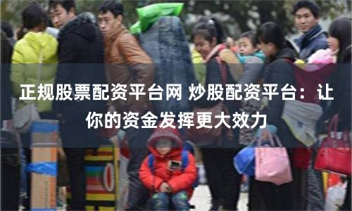 正规股票配资平台网 炒股配资平台：让你的资金发挥更大效力