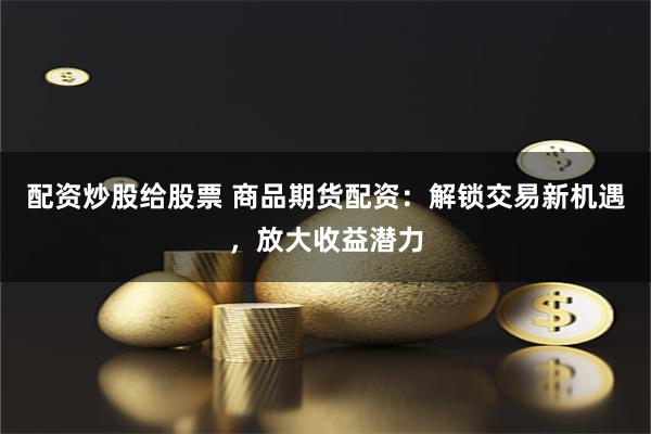 配资炒股给股票 商品期货配资：解锁交易新机遇，放大收益潜力