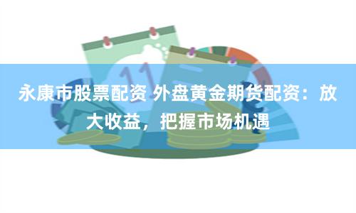 永康市股票配资 外盘黄金期货配资：放大收益，把握市场机遇