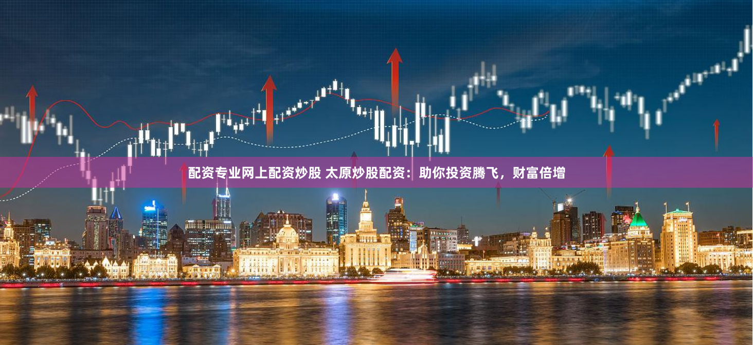 配资专业网上配资炒股 太原炒股配资：助你投资腾飞，财富倍增