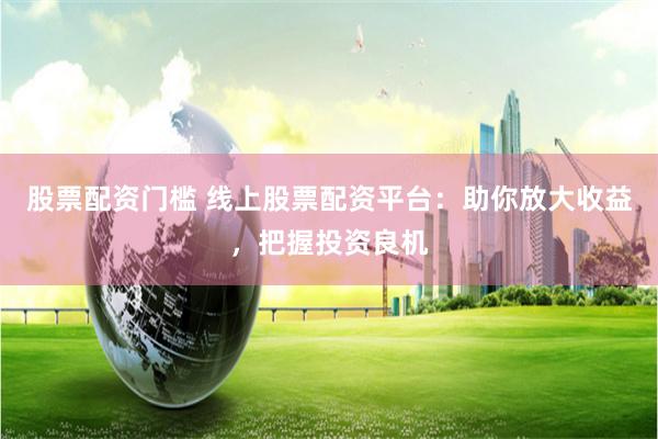 股票配资门槛 线上股票配资平台：助你放大收益，把握投资良机
