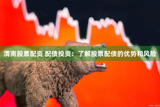 渭南股票配资 配债投资：了解股票配债的优势和风险