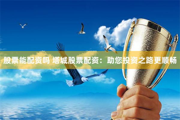 股票能配资吗 塔城股票配资：助您投资之路更顺畅