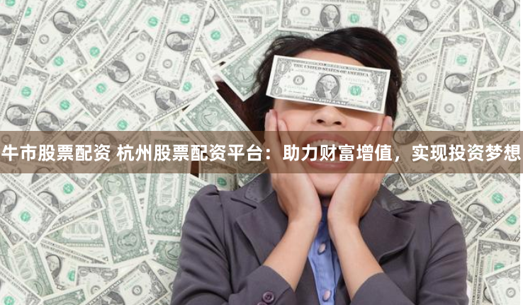 牛市股票配资 杭州股票配资平台：助力财富增值，实现投资梦想