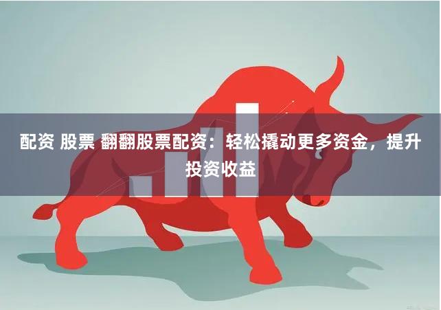 配资 股票 翻翻股票配资：轻松撬动更多资金，提升投资收益
