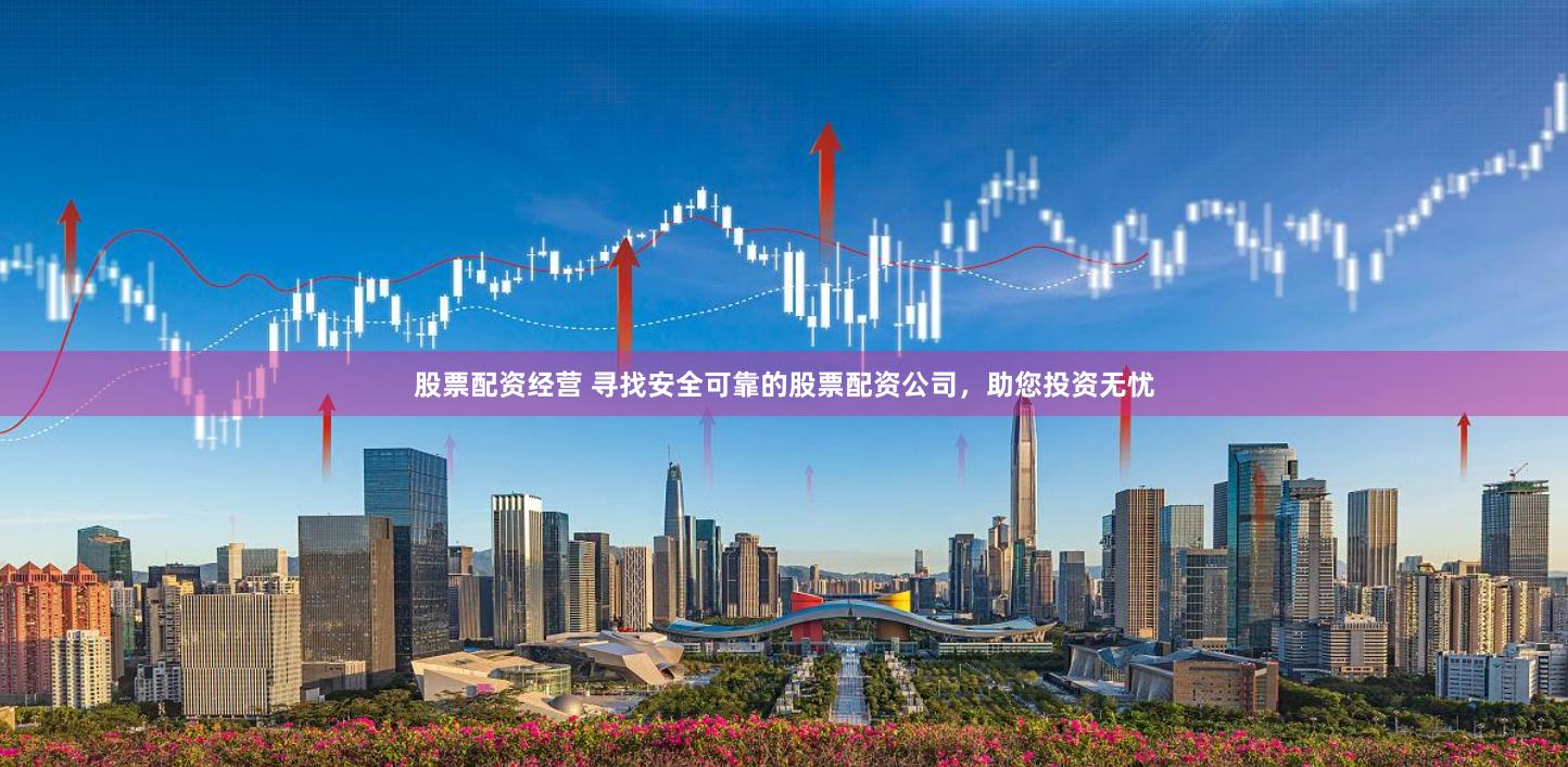 股票配资经营 寻找安全可靠的股票配资公司，助您投资无忧