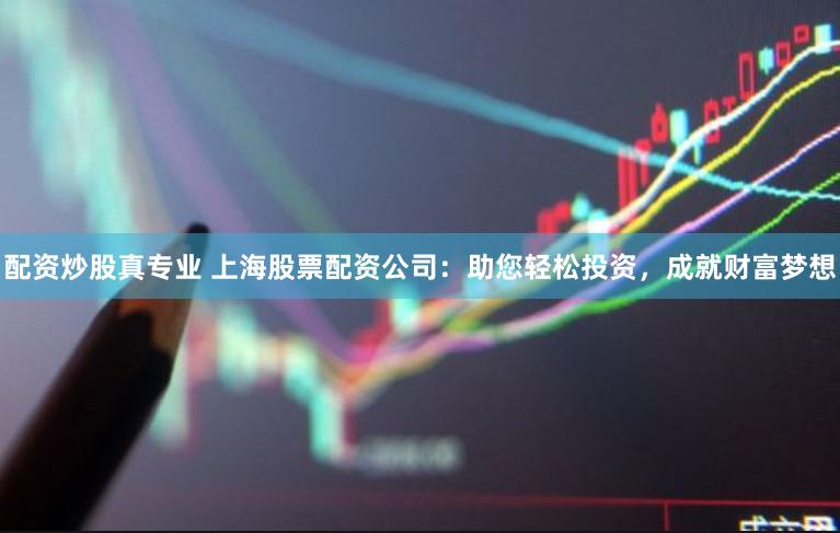 配资炒股真专业 上海股票配资公司：助您轻松投资，成就财富梦想