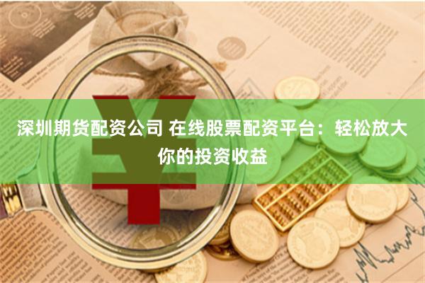 深圳期货配资公司 在线股票配资平台：轻松放大你的投资收益