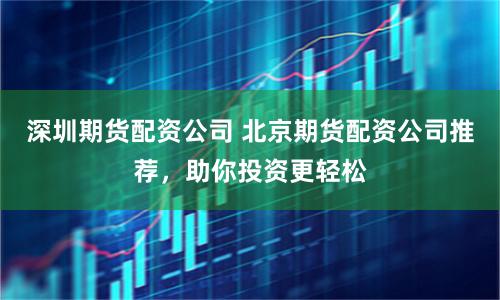 深圳期货配资公司 北京期货配资公司推荐,助你投资更轻松