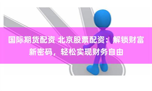 国际期货配资 北京股票配资:解锁财富新密码,轻松实现财务自由