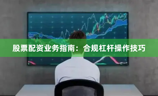 股票配资业务指南：合规杠杆操作技巧